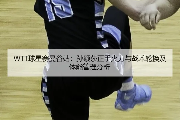 WTT球星赛曼谷站：孙颖莎正手火力与战术轮换及体能管理分析