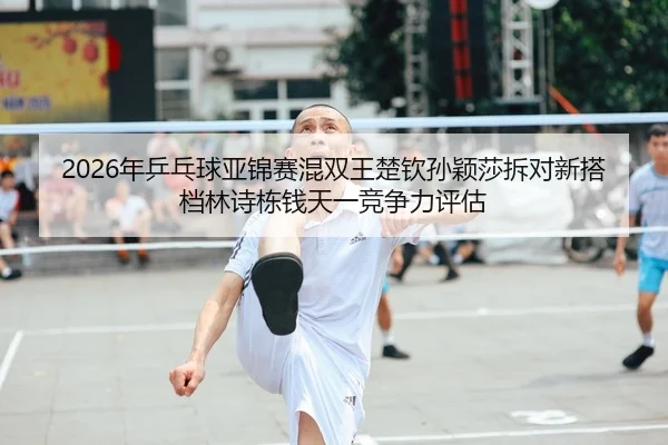 2026年乒乓球亚锦赛混双王楚钦孙颖莎拆对新搭档林诗栋钱天一竞争力评估